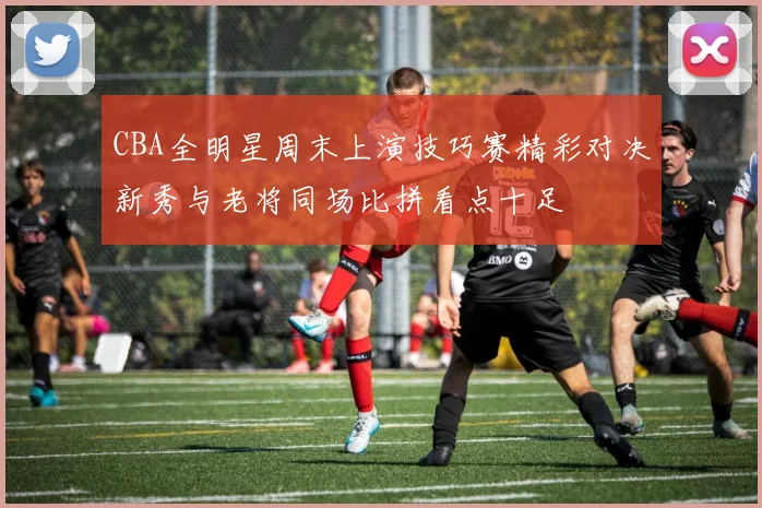 CBA全明星周末上演技巧赛精彩对决新秀与老将同场比拼看点十足