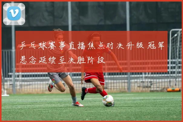 乒乓球赛事直播焦点对决升级 冠军悬念延续至决胜阶段