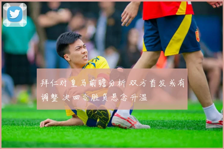 拜仁对皇马前瞻分析 双方首发或有调整 次回合胜负悬念升温