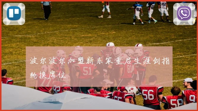 波尔波尔加盟新东家重启生涯剑指轮换席位