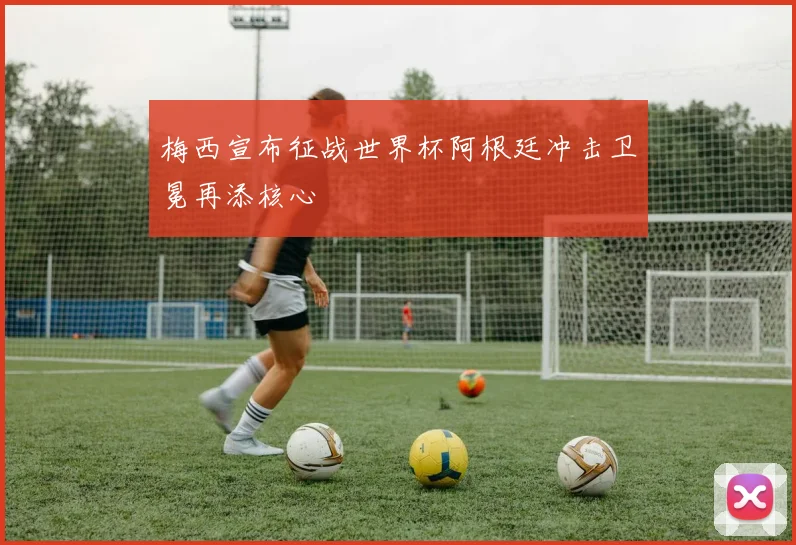 梅西宣布征战世界杯阿根廷冲击卫冕再添核心