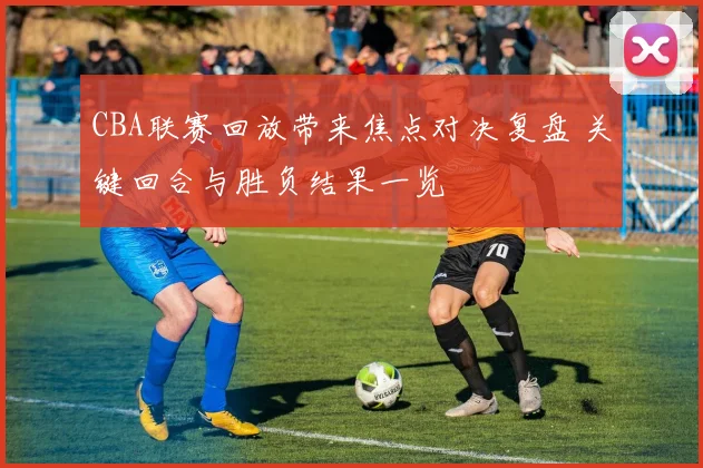 CBA联赛回放带来焦点对决复盘 关键回合与胜负结果一览
