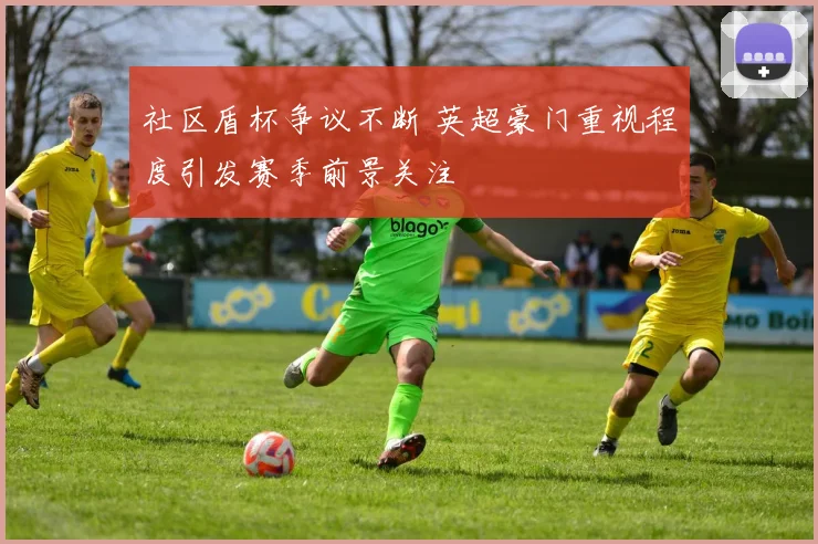 社区盾杯争议不断 英超豪门重视程度引发赛季前景关注