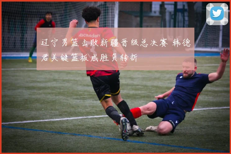 辽宁男篮击败新疆晋级总决赛 韩德君关键篮板成胜负转折