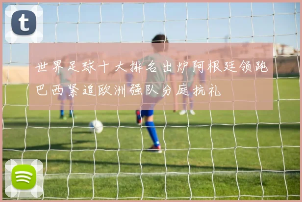 世界足球十大排名出炉阿根廷领跑巴西紧追欧洲强队分庭抗礼