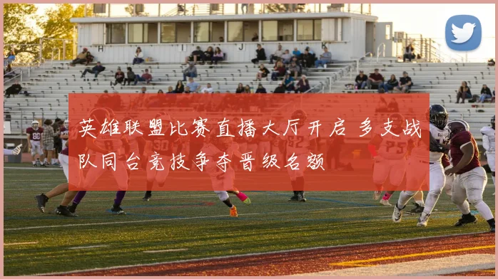 英雄联盟比赛直播大厅开启 多支战队同台竞技争夺晋级名额