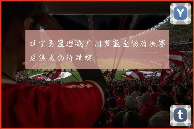 辽宁男篮迎战广州男篮全场对决赛后焦点仍待延续
