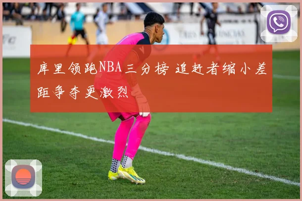 库里领跑NBA三分榜 追赶者缩小差距争夺更激烈