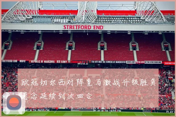 欧冠切尔西对阵皇马激战升级胜负悬念延续到次回合