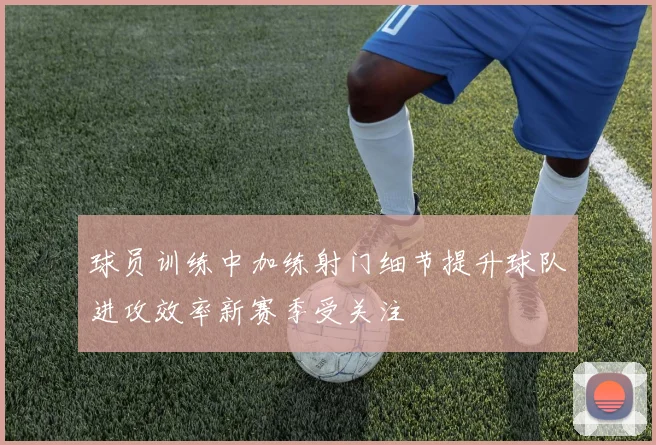 球员训练中加练射门细节提升球队进攻效率新赛季受关注