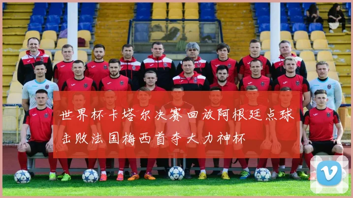世界杯卡塔尔决赛回放阿根廷点球击败法国梅西首夺大力神杯