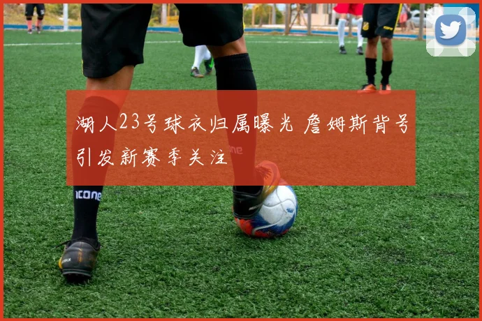 湖人23号球衣归属曝光 詹姆斯背号引发新赛季关注