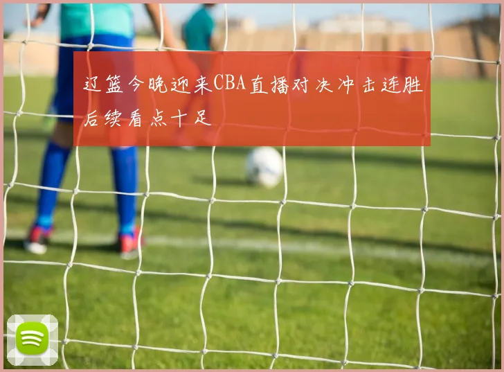 辽篮今晚迎来CBA直播对决冲击连胜后续看点十足