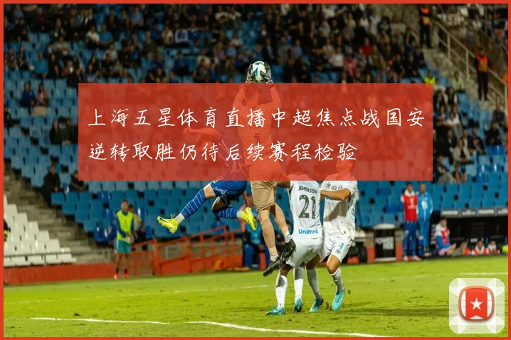 上海五星体育直播中超焦点战国安逆转取胜仍待后续赛程检验