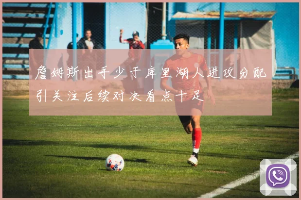 詹姆斯出手少于库里湖人进攻分配引关注后续对决看点十足