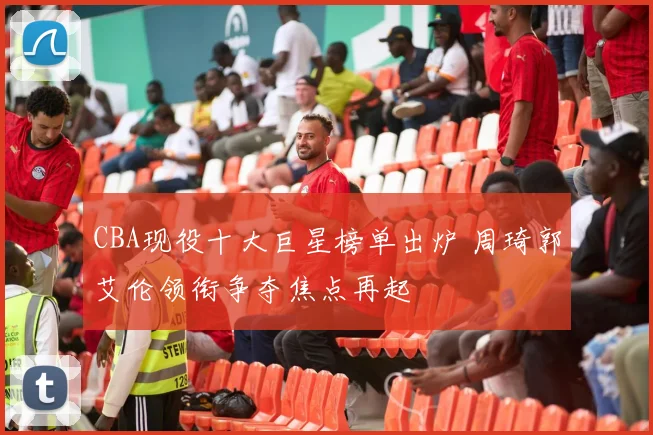 CBA现役十大巨星榜单出炉 周琦郭艾伦领衔争夺焦点再起