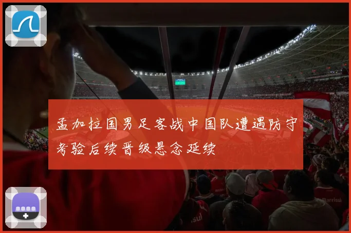 孟加拉国男足客战中国队遭遇防守考验后续晋级悬念延续