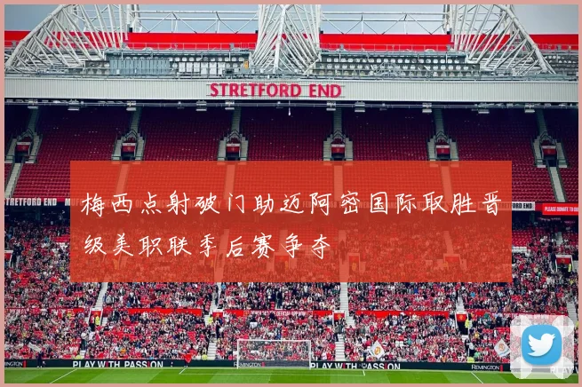 梅西点射破门助迈阿密国际取胜晋级美职联季后赛争夺