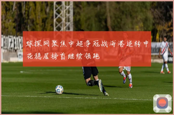 球探网聚焦中超争冠战海港逆转申花稳居榜首继续领跑