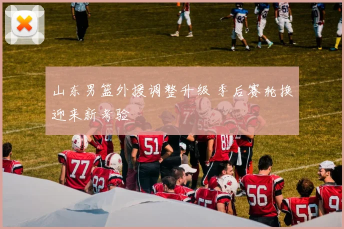 山东男篮外援调整升级 季后赛轮换迎来新考验