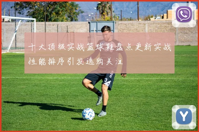 十大顶级实战篮球鞋盘点更新实战性能排序引发选购关注