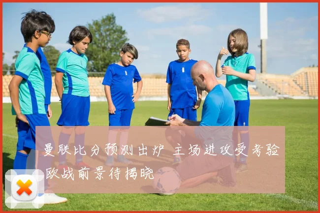 曼联比分预测出炉 主场进攻受考验 欧战前景待揭晓