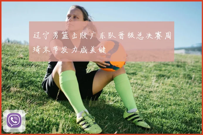 辽宁男篮击败广东队晋级总决赛周琦末节发力成关键