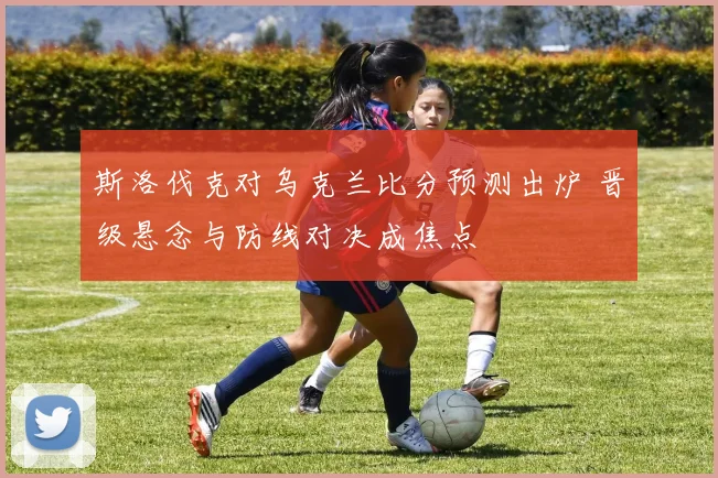 斯洛伐克对乌克兰比分预测出炉 晋级悬念与防线对决成焦点