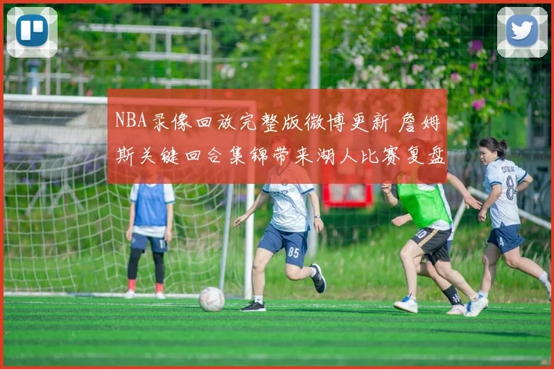 NBA录像回放完整版微博更新 詹姆斯关键回合集锦带来湖人比赛复盘参考