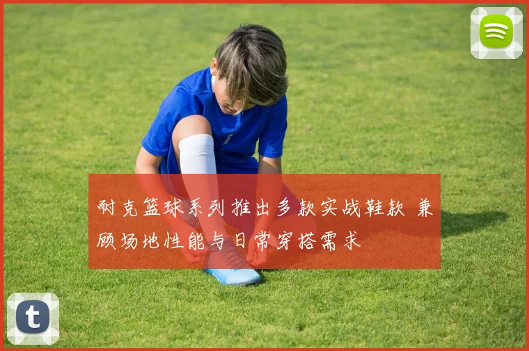 耐克篮球系列推出多款实战鞋款 兼顾场地性能与日常穿搭需求