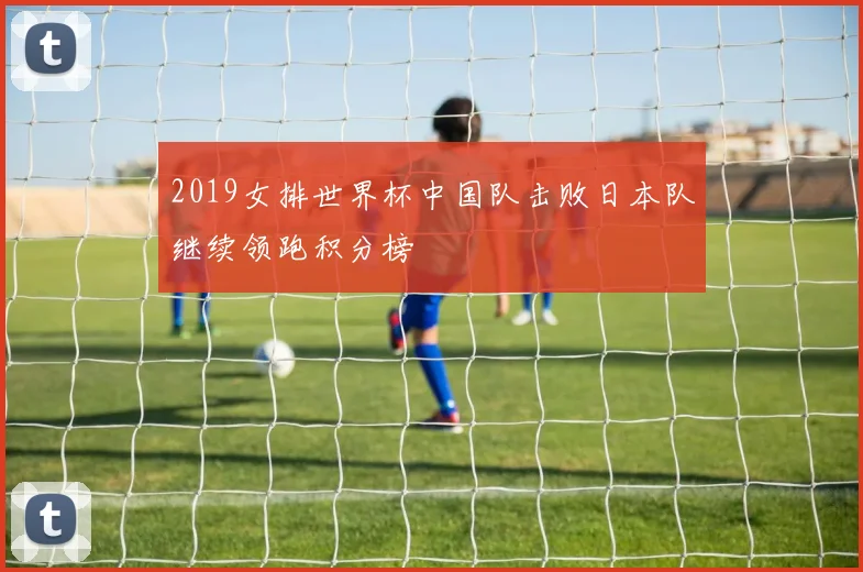 2019女排世界杯中国队击败日本队继续领跑积分榜