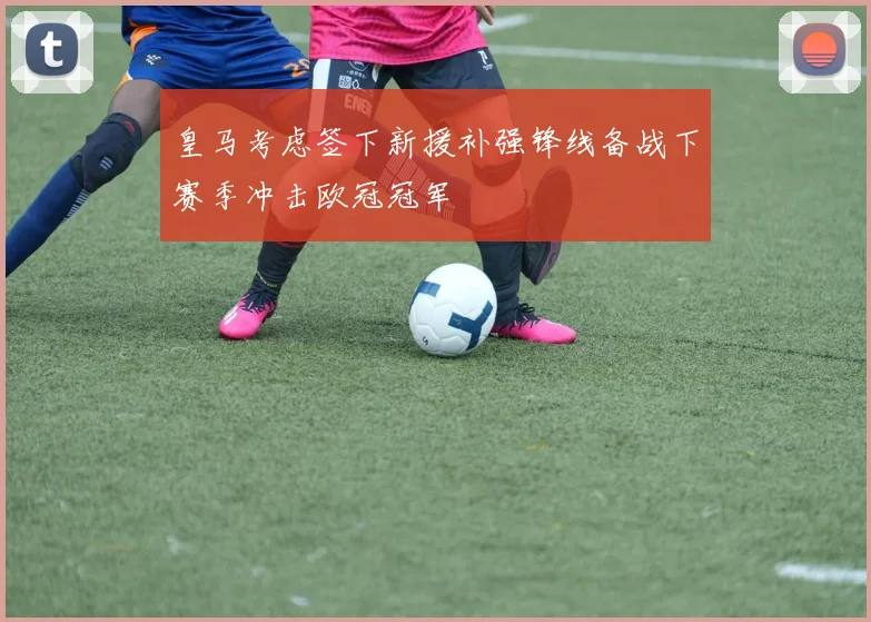 皇马考虑签下新援补强锋线备战下赛季冲击欧冠冠军