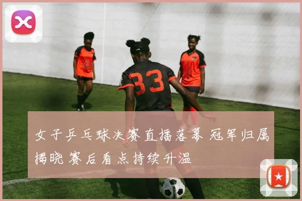 女子乒乓球决赛直播落幕 冠军归属揭晓 赛后看点持续升温