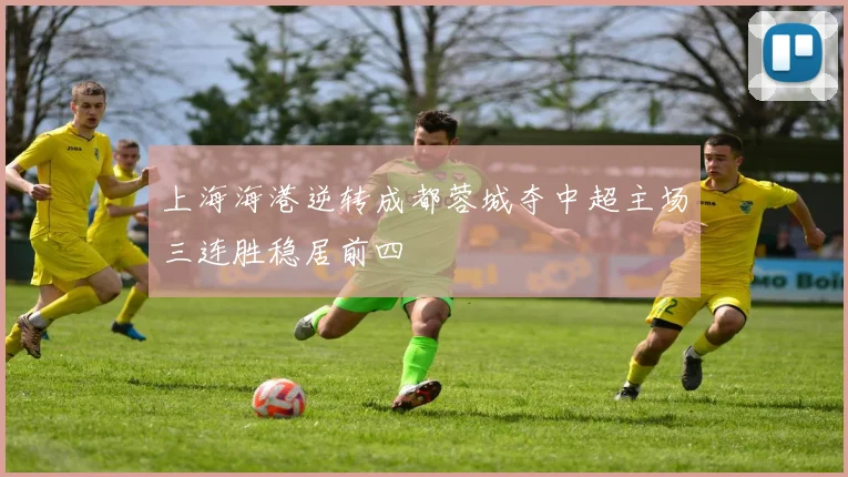 上海海港逆转成都蓉城夺中超主场三连胜稳居前四