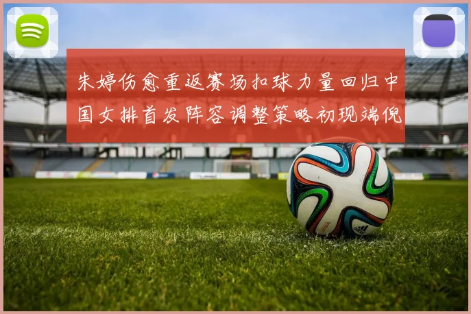 朱婷伤愈重返赛场扣球力量回归中国女排首发阵容调整策略初现端倪