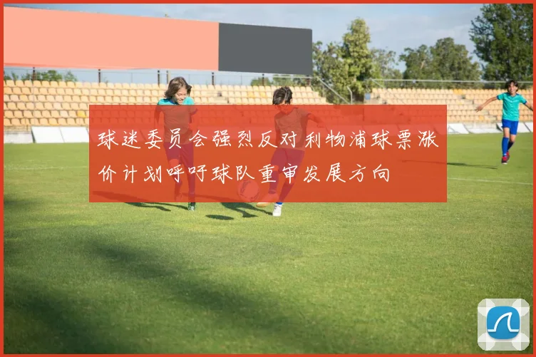 球迷委员会强烈反对利物浦球票涨价计划呼吁球队重审发展方向
