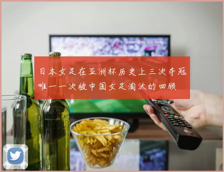 日本女足在亚洲杯历史上三次夺冠唯一一次被中国女足淘汰的回顾