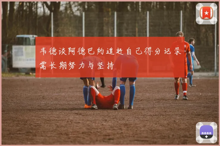 韦德谈阿德巴约追赶自己得分记录需长期努力与坚持