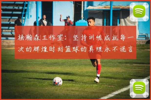 杨瀚森工作室：坚持训练成就每一次的辉煌时刻篮球的真理永不谎言
