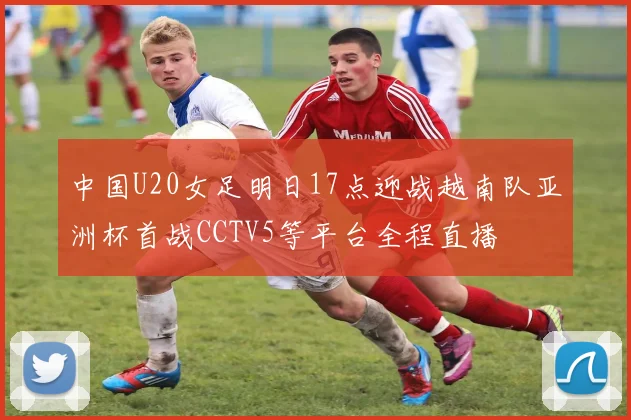 中国U20女足明日17点迎战越南队亚洲杯首战CCTV5等平台全程直播