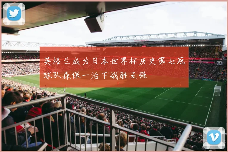 英格兰成为日本世界杯历史第七冠球队森保一治下战胜五强