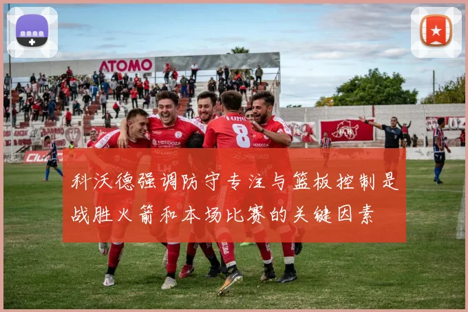 科沃德强调防守专注与篮板控制是战胜火箭和本场比赛的关键因素