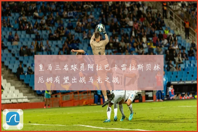 皇马三名球员阿拉巴卡雷拉斯贝林厄姆有望出战马竞之战