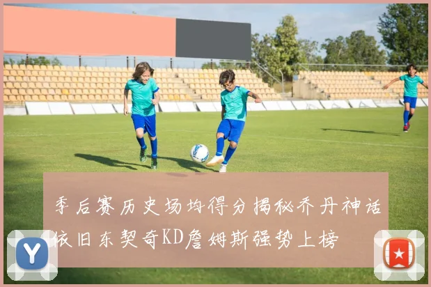季后赛历史场均得分揭秘乔丹神话依旧东契奇KD詹姆斯强势上榜