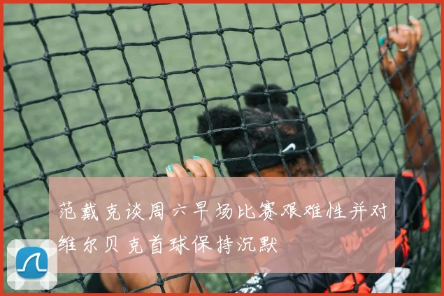 范戴克谈周六早场比赛艰难性并对维尔贝克首球保持沉默