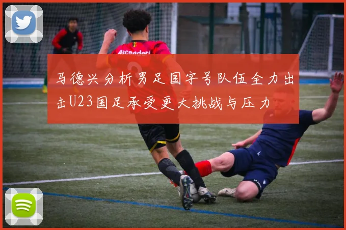 马德兴分析男足国字号队伍全力出击U23国足承受更大挑战与压力