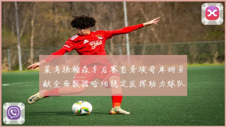 菜鸟杨瀚森季后赛首秀埃奇库姆贡献全面数据哈珀稳定发挥助力球队