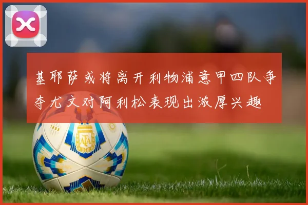 基耶萨或将离开利物浦意甲四队争夺尤文对阿利松表现出浓厚兴趣