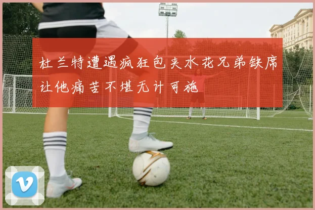 杜兰特遭遇疯狂包夹水花兄弟缺席让他痛苦不堪无计可施