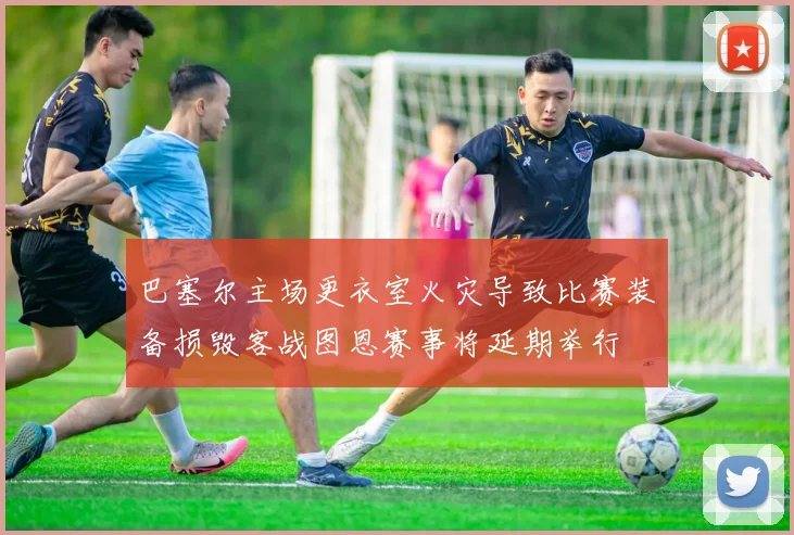 巴塞尔主场更衣室火灾导致比赛装备损毁客战图恩赛事将延期举行